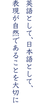 英語として、日本語として、表現が自然であることを大切に